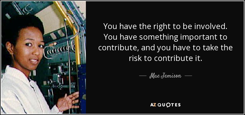 You have the right to be involved. You have something important to contribute, and you have to take the risk to contribute it. - Mae Jemison