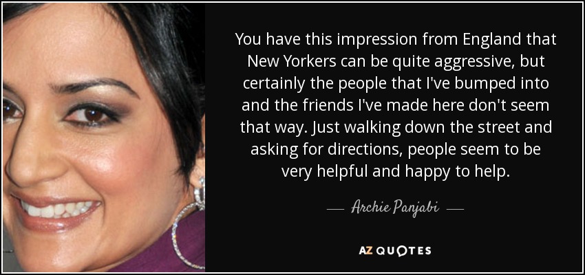 You have this impression from England that New Yorkers can be quite aggressive, but certainly the people that I've bumped into and the friends I've made here don't seem that way. Just walking down the street and asking for directions, people seem to be very helpful and happy to help. - Archie Panjabi