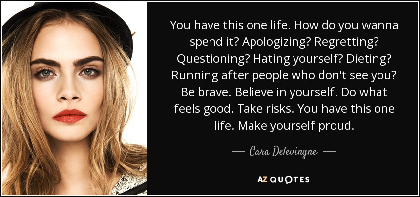 You have this one life. How do you wanna spend it? Apologizing? Regretting? Questioning? Hating yourself? Dieting? Running after people who don't see you? Be brave. Believe in yourself. Do what feels good. Take risks. You have this one life. Make yourself proud. - Cara Delevingne