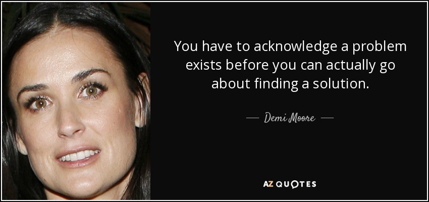 You have to acknowledge a problem exists before you can actually go about finding a solution. - Demi Moore