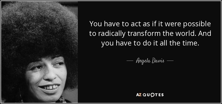 You have to act as if it were possible to radically transform the world. And you have to do it all the time. - Angela Davis