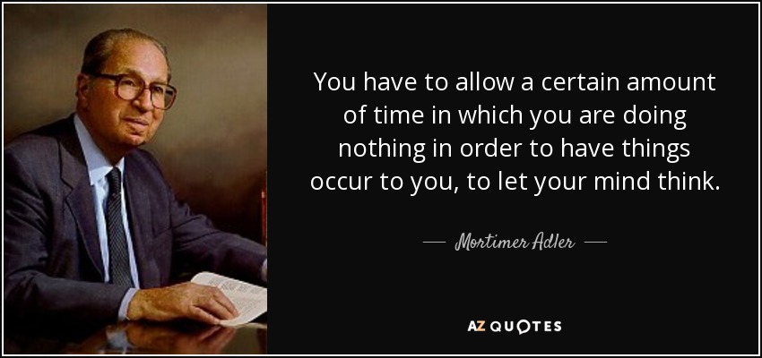 You have to allow a certain amount of time in which you are doing nothing in order to have things occur to you, to let your mind think. - Mortimer Adler