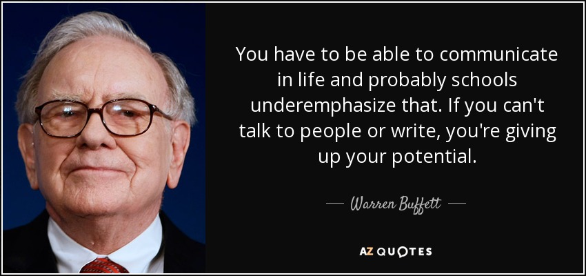 You have to be able to communicate in life and probably schools underemphasize that. If you can't talk to people or write, you're giving up your potential. - Warren Buffett