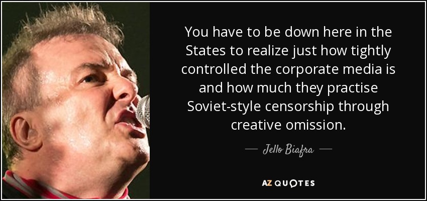 You have to be down here in the States to realize just how tightly controlled the corporate media is and how much they practise Soviet-style censorship through creative omission. - Jello Biafra