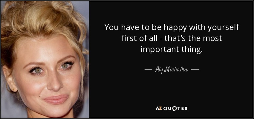 You have to be happy with yourself first of all - that's the most important thing. - Aly Michalka