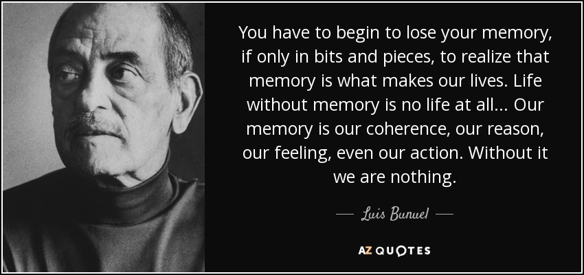You have to begin to lose your memory, if only in bits and pieces, to realize that memory is what makes our lives. Life without memory is no life at all... Our memory is our coherence, our reason, our feeling, even our action. Without it we are nothing. - Luis Bunuel