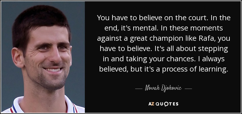 You have to believe on the court. In the end, it's mental. In these moments against a great champion like Rafa, you have to believe. It's all about stepping in and taking your chances. I always believed, but it's a process of learning. - Novak Djokovic