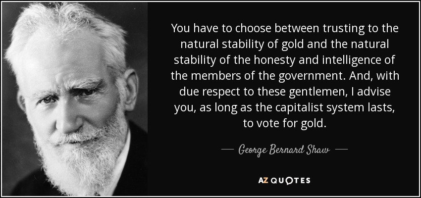 You have to choose between trusting to the natural stability of gold and the natural stability of the honesty and intelligence of the members of the government. And, with due respect to these gentlemen, I advise you, as long as the capitalist system lasts, to vote for gold. - George Bernard Shaw