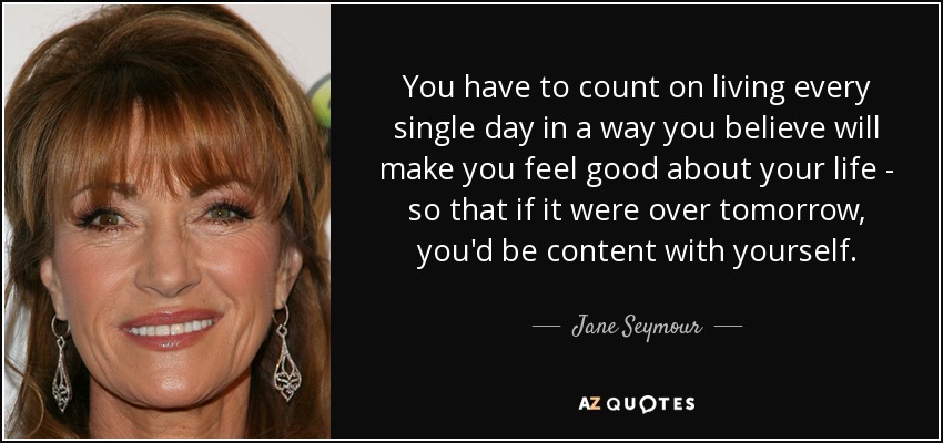You have to count on living every single day in a way you believe will make you feel good about your life - so that if it were over tomorrow, you'd be content with yourself. - Jane Seymour