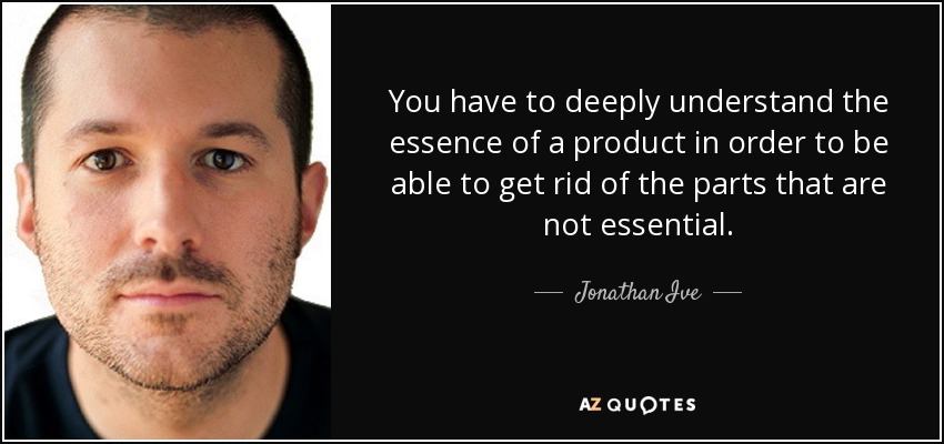 You have to deeply understand the essence of a product in order to be able to get rid of the parts that are not essential. - Jonathan Ive