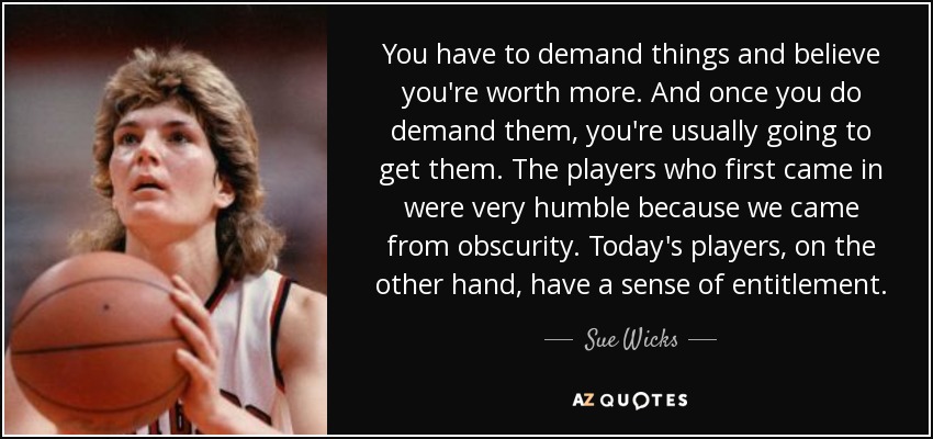 You have to demand things and believe you're worth more. And once you do demand them, you're usually going to get them. The players who first came in were very humble because we came from obscurity. Today's players, on the other hand, have a sense of entitlement. - Sue Wicks