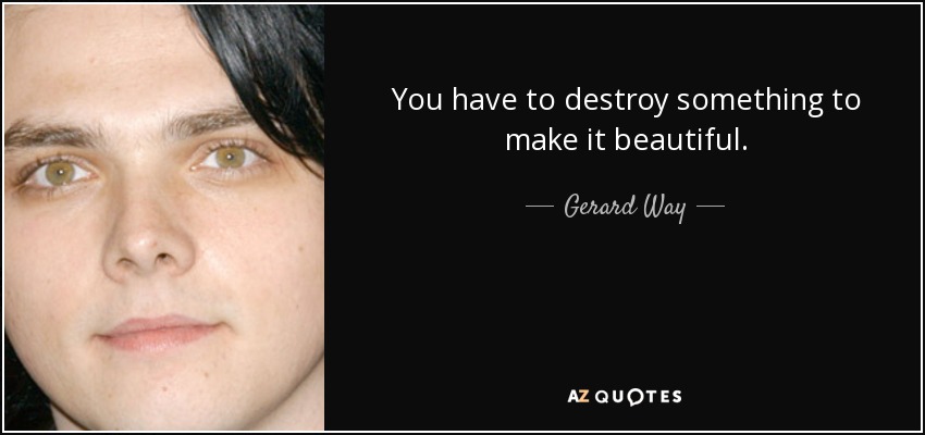 You have to destroy something to make it beautiful. - Gerard Way