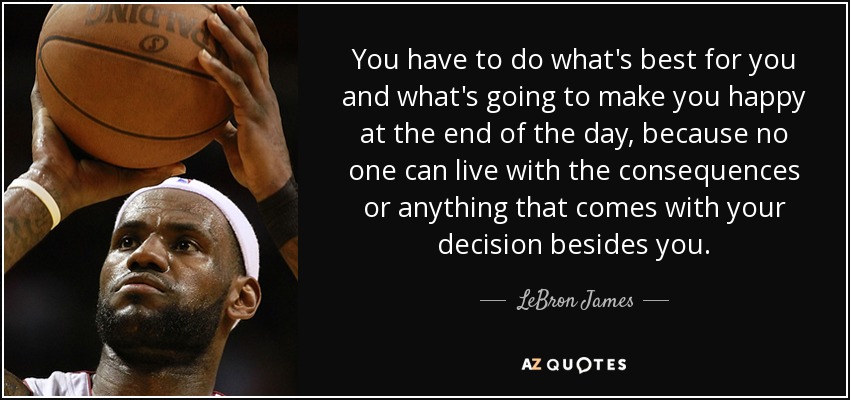 You have to do what's best for you and what's going to make you happy at the end of the day, because no one can live with the consequences or anything that comes with your decision besides you. - LeBron James