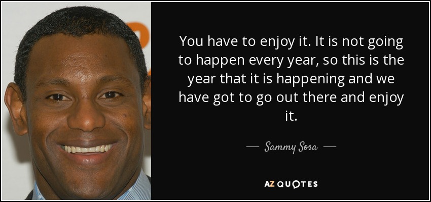 You have to enjoy it. It is not going to happen every year, so this is the year that it is happening and we have got to go out there and enjoy it. - Sammy Sosa