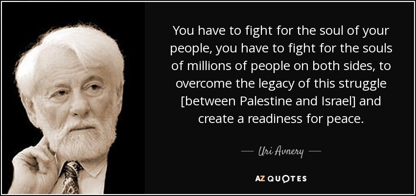 You have to fight for the soul of your people, you have to fight for the souls of millions of people on both sides, to overcome the legacy of this struggle [between Palestine and Israel] and create a readiness for peace. - Uri Avnery