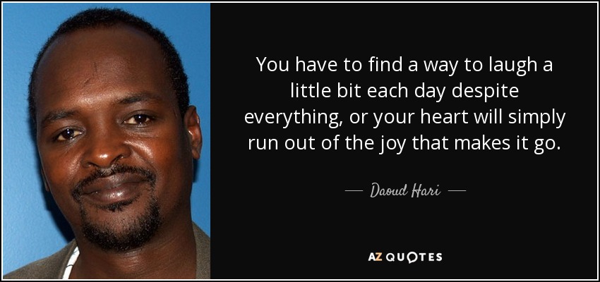 You have to find a way to laugh a little bit each day despite everything, or your heart will simply run out of the joy that makes it go. - Daoud Hari