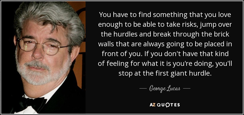 You have to find something that you love enough to be able to take risks, jump over the hurdles and break through the brick walls that are always going to be placed in front of you. If you don't have that kind of feeling for what it is you're doing, you'll stop at the first giant hurdle. - George Lucas