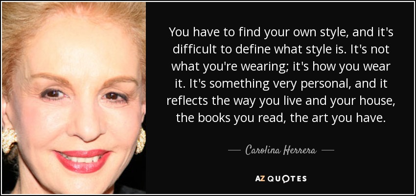 You have to find your own style, and it's difficult to define what style is. It's not what you're wearing; it's how you wear it. It's something very personal, and it reflects the way you live and your house, the books you read, the art you have. - Carolina Herrera