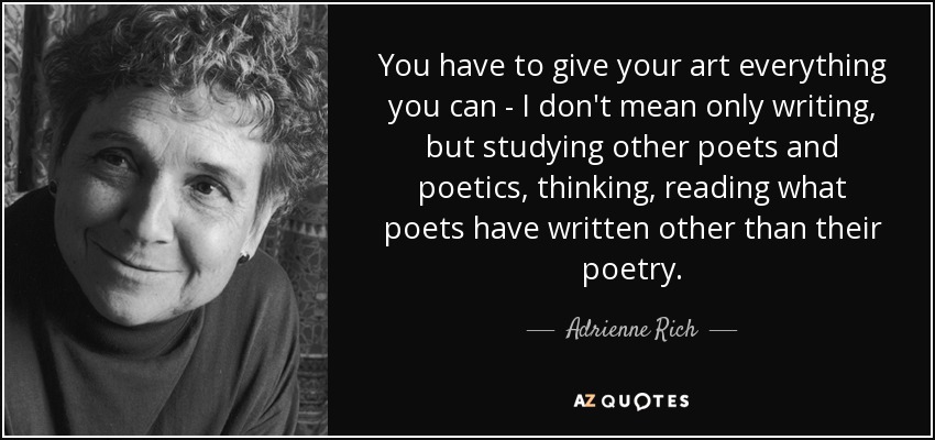 You have to give your art everything you can - I don't mean only writing, but studying other poets and poetics, thinking, reading what poets have written other than their poetry. - Adrienne Rich