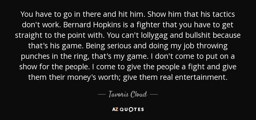 You have to go in there and hit him. Show him that his tactics don't work. Bernard Hopkins is a fighter that you have to get straight to the point with. You can't lollygag and bullshit because that's his game. Being serious and doing my job throwing punches in the ring, that's my game. I don't come to put on a show for the people. I come to give the people a fight and give them their money's worth; give them real entertainment. - Tavoris Cloud