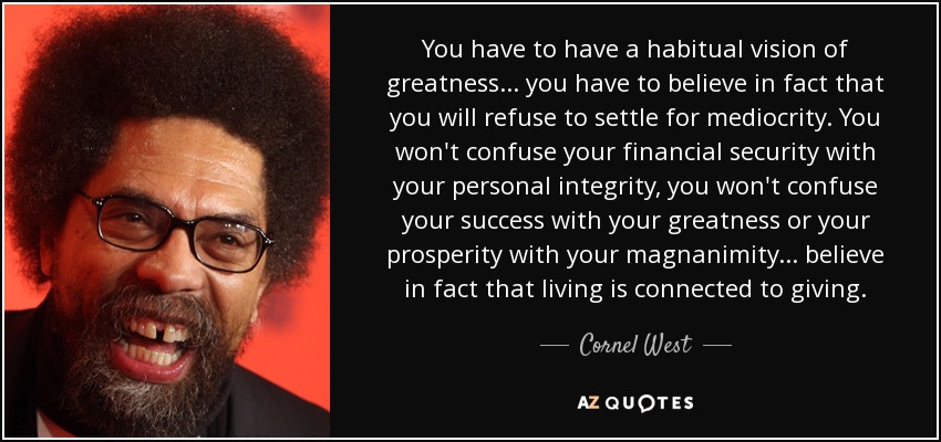 You have to have a habitual vision of greatness ... you have to believe in fact that you will refuse to settle for mediocrity. You won't confuse your financial security with your personal integrity, you won't confuse your success with your greatness or your prosperity with your magnanimity ... believe in fact that living is connected to giving. - Cornel West