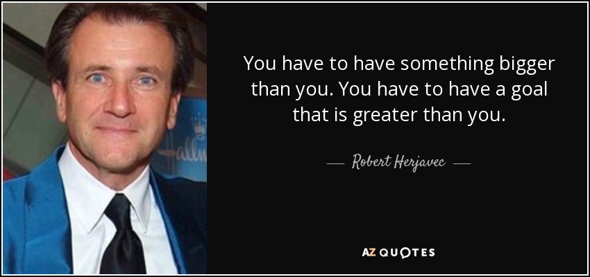 You have to have something bigger than you. You have to have a goal that is greater than you. - Robert Herjavec