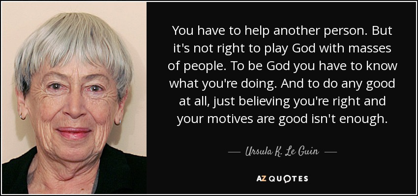 You have to help another person. But it's not right to play God with masses of people. To be God you have to know what you're doing. And to do any good at all, just believing you're right and your motives are good isn't enough. - Ursula K. Le Guin