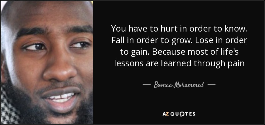 You have to hurt in order to know. Fall in order to grow. Lose in order to gain. Because most of life's lessons are learned through pain - Boonaa Mohammed