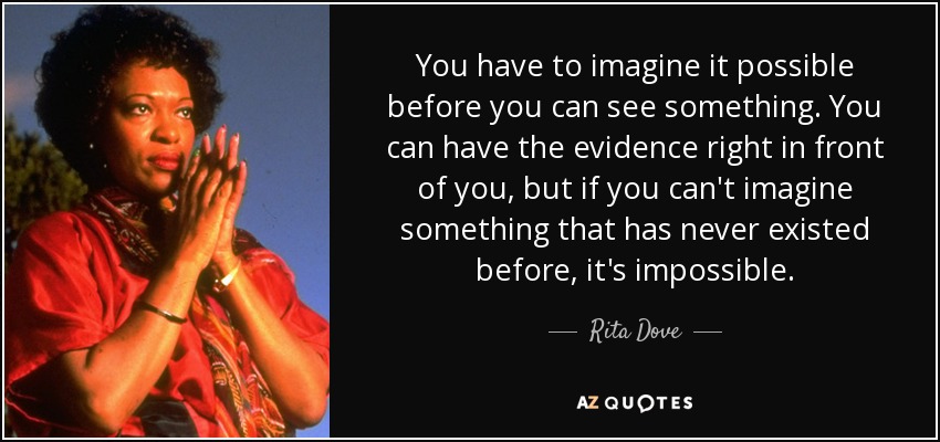 You have to imagine it possible before you can see something. You can have the evidence right in front of you, but if you can't imagine something that has never existed before, it's impossible. - Rita Dove