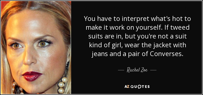 You have to interpret what's hot to make it work on yourself. If tweed suits are in, but you're not a suit kind of girl, wear the jacket with jeans and a pair of Converses. - Rachel Zoe