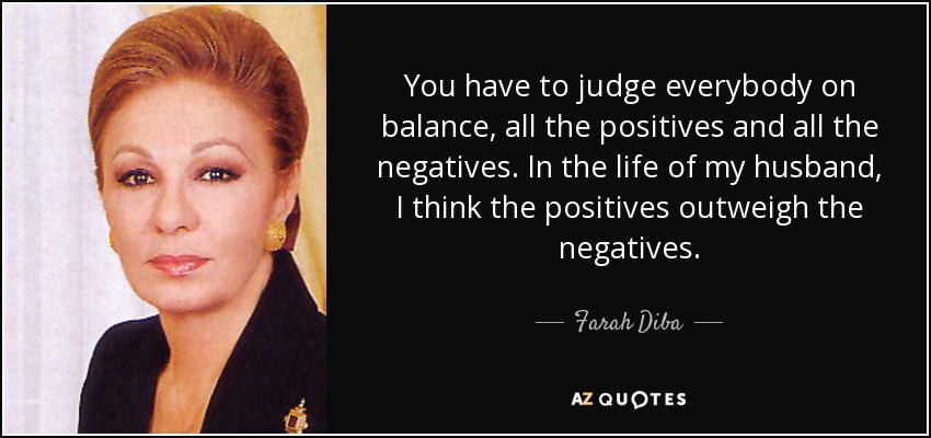 You have to judge everybody on balance, all the positives and all the negatives. In the life of my husband, I think the positives outweigh the negatives. - Farah Diba