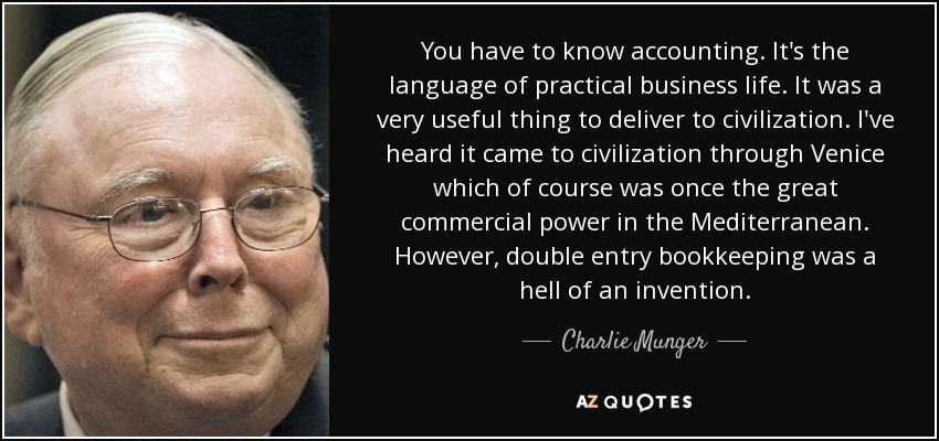 You have to know accounting. It's the language of practical business life. It was a very useful thing to deliver to civilization. I've heard it came to civilization through Venice which of course was once the great commercial power in the Mediterranean. However, double entry bookkeeping was a hell of an invention. - Charlie Munger