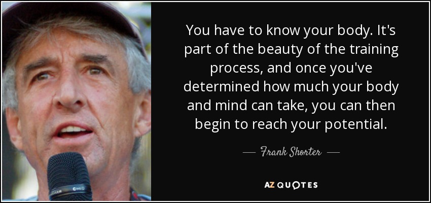 You have to know your body. It's part of the beauty of the training process, and once you've determined how much your body and mind can take, you can then begin to reach your potential. - Frank Shorter