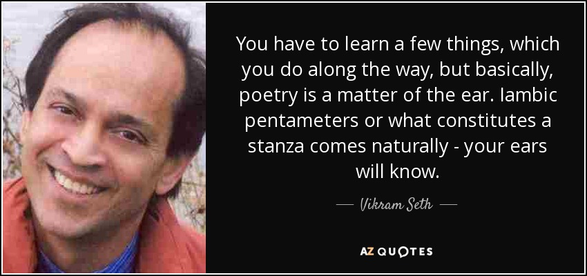 You have to learn a few things, which you do along the way, but basically, poetry is a matter of the ear. Iambic pentameters or what constitutes a stanza comes naturally - your ears will know. - Vikram Seth