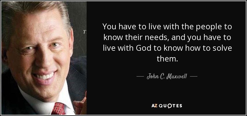 You have to live with the people to know their needs, and you have to live with God to know how to solve them. - John C. Maxwell