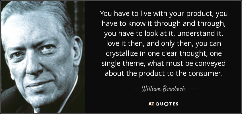 You have to live with your product, you have to know it through and through, you have to look at it, understand it, love it then, and only then, you can crystallize in one clear thought, one single theme, what must be conveyed about the product to the consumer. - William Bernbach