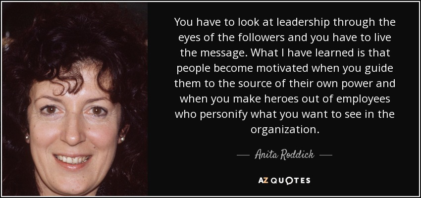 You have to look at leadership through the eyes of the followers and you have to live the message. What I have learned is that people become motivated when you guide them to the source of their own power and when you make heroes out of employees who personify what you want to see in the organization. - Anita Roddick