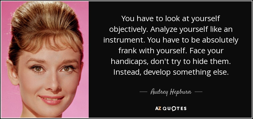 You have to look at yourself objectively. Analyze yourself like an instrument. You have to be absolutely frank with yourself. Face your handicaps, don't try to hide them. Instead, develop something else. - Audrey Hepburn