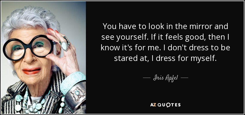You have to look in the mirror and see yourself. If it feels good, then I know it's for me. I don't dress to be stared at, I dress for myself. - Iris Apfel