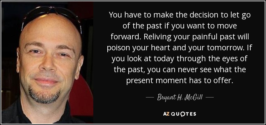 You have to make the decision to let go of the past if you want to move forward. Reliving your painful past will poison your heart and your tomorrow. If you look at today through the eyes of the past, you can never see what the present moment has to offer. - Bryant H. McGill