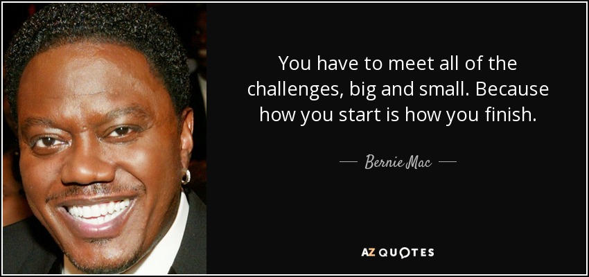 You have to meet all of the challenges, big and small. Because how you start is how you finish. - Bernie Mac