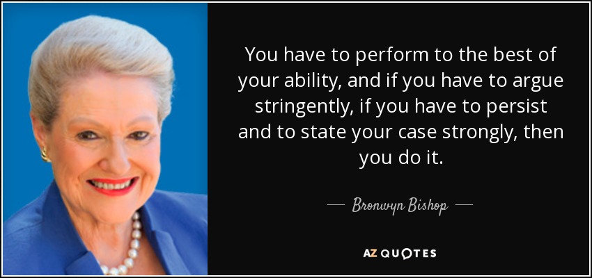 You have to perform to the best of your ability, and if you have to argue stringently, if you have to persist and to state your case strongly, then you do it. - Bronwyn Bishop