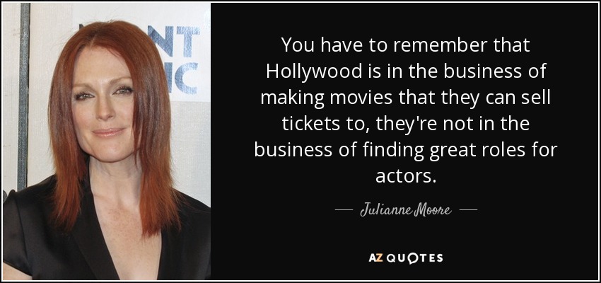 You have to remember that Hollywood is in the business of making movies that they can sell tickets to, they're not in the business of finding great roles for actors. - Julianne Moore