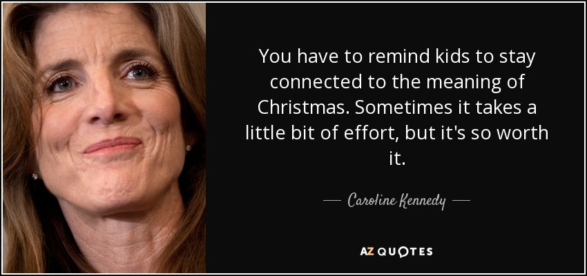 You have to remind kids to stay connected to the meaning of Christmas. Sometimes it takes a little bit of effort, but it's so worth it. - Caroline Kennedy