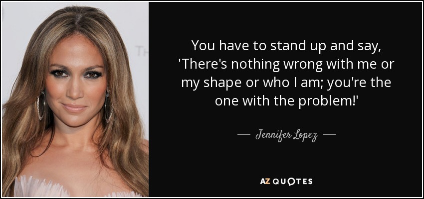 You have to stand up and say, 'There's nothing wrong with me or my shape or who I am; you're the one with the problem!' - Jennifer Lopez