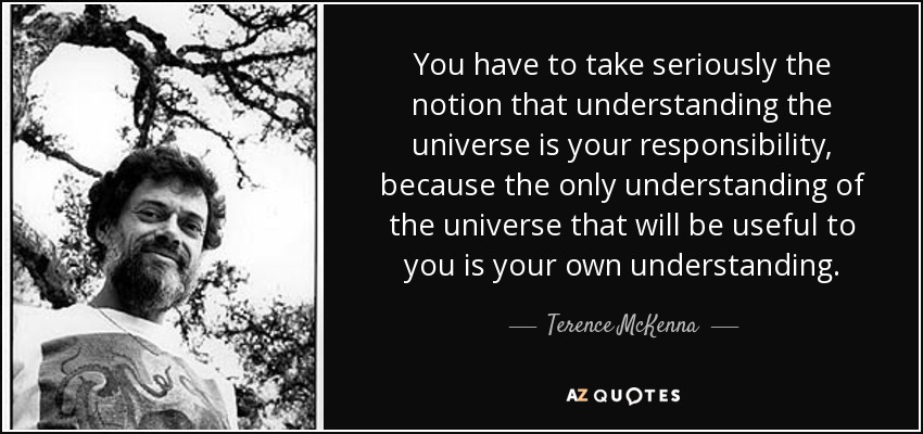 You have to take seriously the notion that understanding the universe is your responsibility, because the only understanding of the universe that will be useful to you is your own understanding. - Terence McKenna
