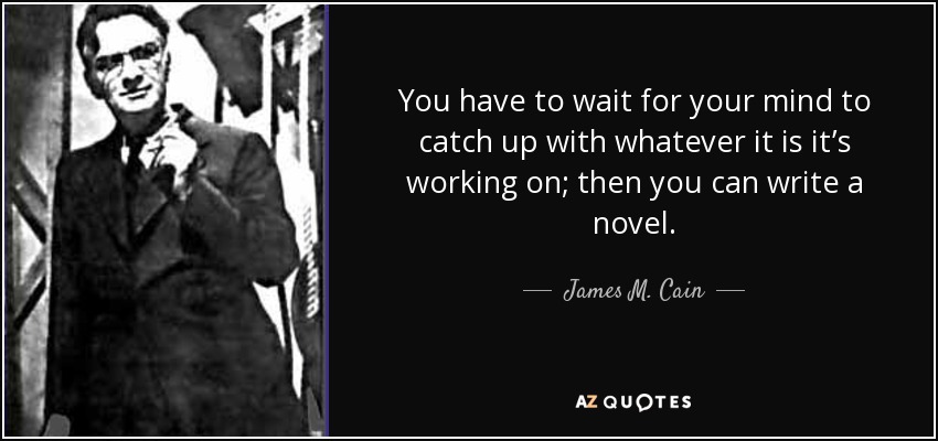 You have to wait for your mind to catch up with whatever it is it’s working on; then you can write a novel. - James M. Cain