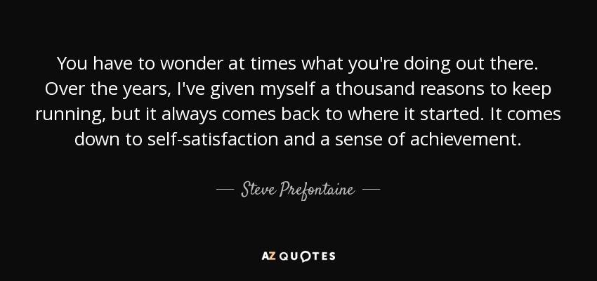 You have to wonder at times what you're doing out there. Over the years, I've given myself a thousand reasons to keep running, but it always comes back to where it started. It comes down to self-satisfaction and a sense of achievement. - Steve Prefontaine