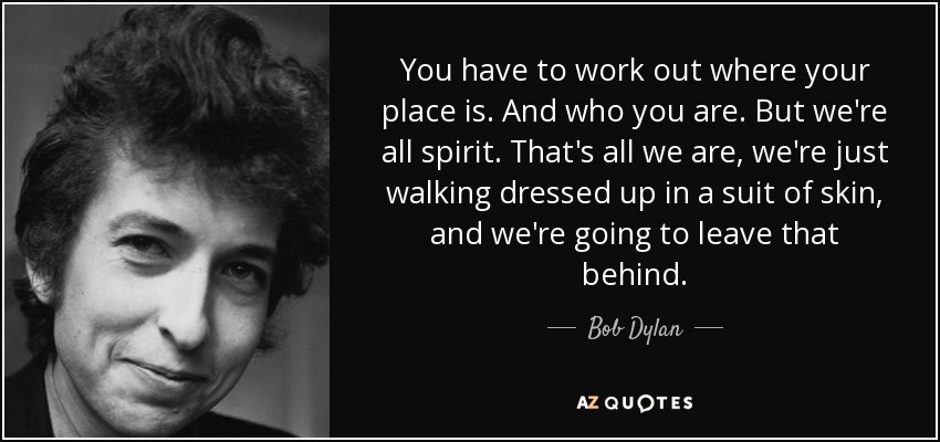 You have to work out where your place is. And who you are. But we're all spirit. That's all we are, we're just walking dressed up in a suit of skin, and we're going to leave that behind. - Bob Dylan