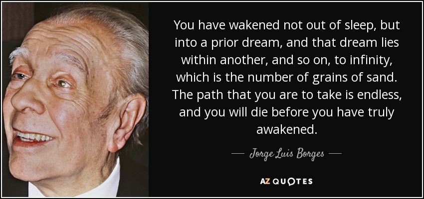 You have wakened not out of sleep, but into a prior dream, and that dream lies within another, and so on, to infinity, which is the number of grains of sand. The path that you are to take is endless, and you will die before you have truly awakened. - Jorge Luis Borges